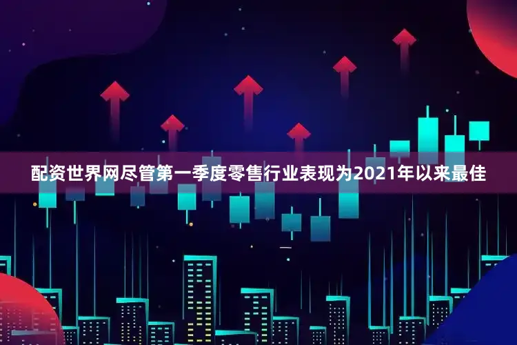 配资世界网　　尽管第一季度零售行业表现为2021年以来最佳
