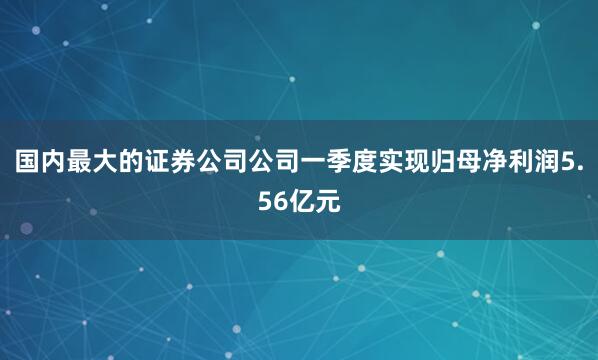 国内最大的证券公司公司一季度实现归母净利润5.56亿元