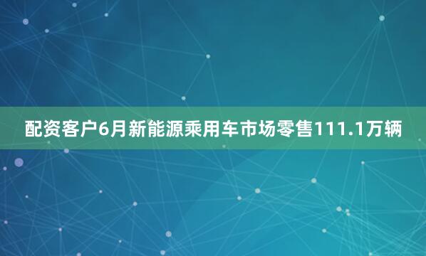 配资客户6月新能源乘用车市场零售111.1万辆