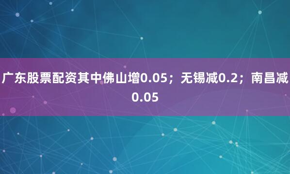 广东股票配资其中佛山增0.05；无锡减0.2；南昌减0.05