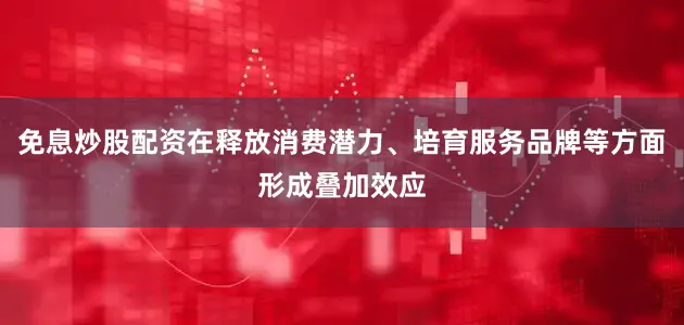 免息炒股配资在释放消费潜力、培育服务品牌等方面形成叠加效应