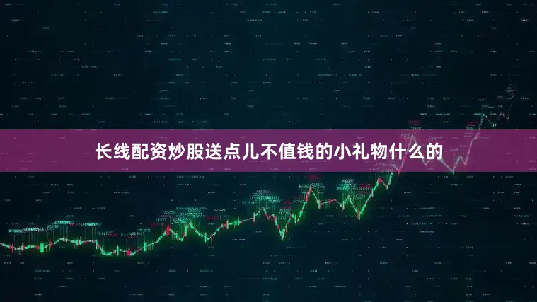 长线配资炒股送点儿不值钱的小礼物什么的